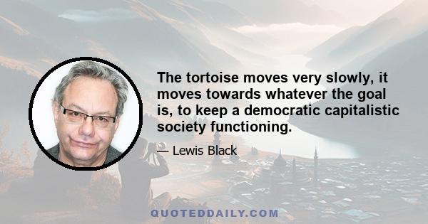 The tortoise moves very slowly, it moves towards whatever the goal is, to keep a democratic capitalistic society functioning.