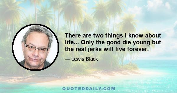 There are two things I know about life... Only the good die young but the real jerks will live forever.