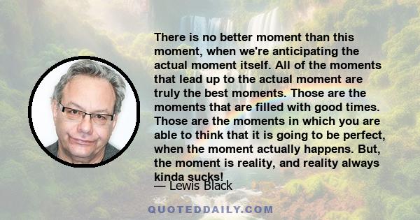 There is no better moment than this moment, when we're anticipating the actual moment itself. All of the moments that lead up to the actual moment are truly the best moments. Those are the moments that are filled with