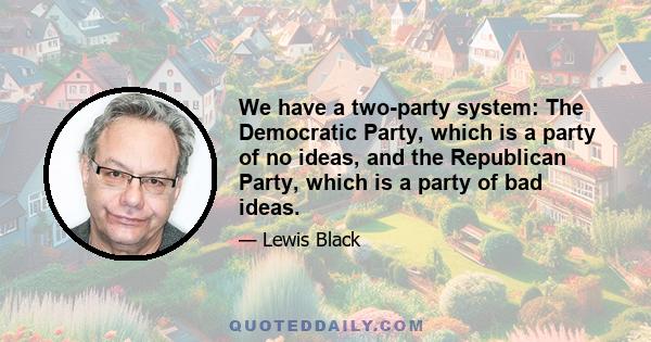 We have a two-party system: The Democratic Party, which is a party of no ideas, and the Republican Party, which is a party of bad ideas.