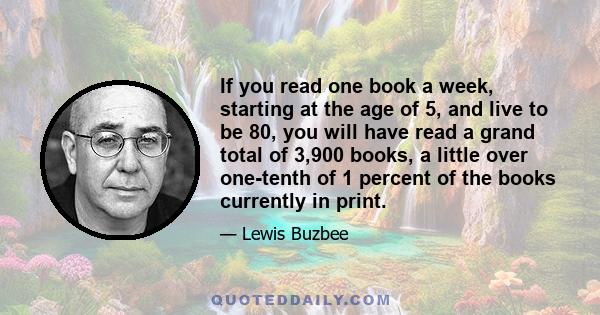 If you read one book a week, starting at the age of 5, and live to be 80, you will have read a grand total of 3,900 books, a little over one-tenth of 1 percent of the books currently in print.