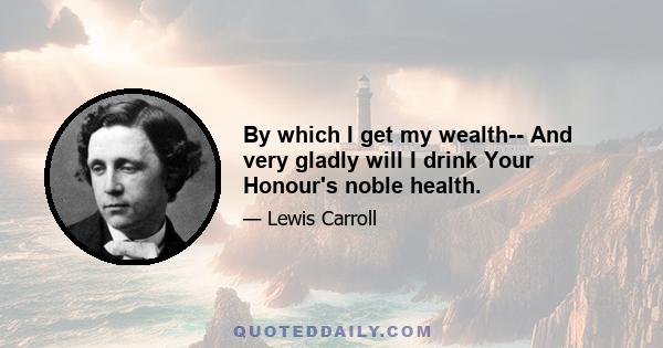 By which I get my wealth-- And very gladly will I drink Your Honour's noble health.