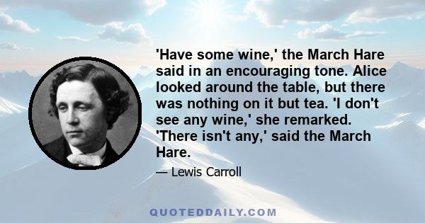 'Have some wine,' the March Hare said in an encouraging tone. Alice looked around the table, but there was nothing on it but tea. 'I don't see any wine,' she remarked. 'There isn't any,' said the March Hare.