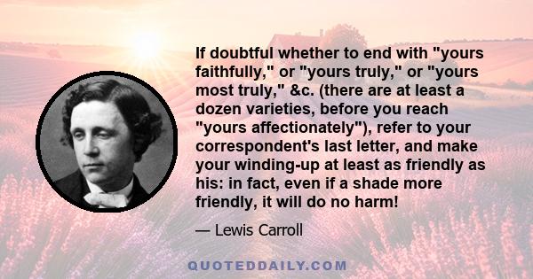 If doubtful whether to end with yours faithfully, or yours truly, or yours most truly, &c. (there are at least a dozen varieties, before you reach yours affectionately), refer to your correspondent's last letter, and