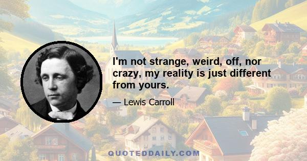 I'm not strange, weird, off, nor crazy, my reality is just different from yours.