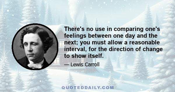 There's no use in comparing one's feelings between one day and the next; you must allow a reasonable interval, for the direction of change to show itself.