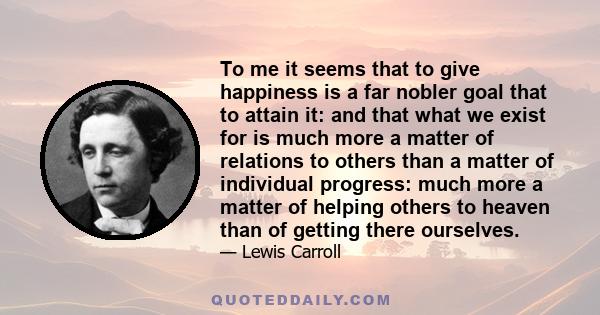 To me it seems that to give happiness is a far nobler goal that to attain it: and that what we exist for is much more a matter of relations to others than a matter of individual progress: much more a matter of helping