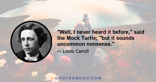 Well, I never heard it before, said the Mock Turtle; but it sounds uncommon nonsense.