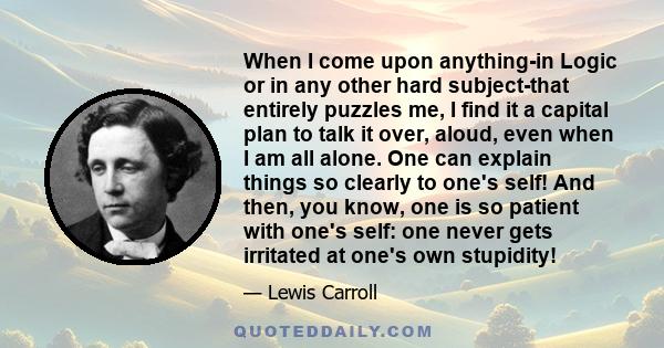 When I come upon anything-in Logic or in any other hard subject-that entirely puzzles me, I find it a capital plan to talk it over, aloud, even when I am all alone. One can explain things so clearly to one's self! And