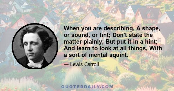 When you are describing, A shape, or sound, or tint; Don't state the matter plainly, But put it in a hint; And learn to look at all things, With a sort of mental squint.