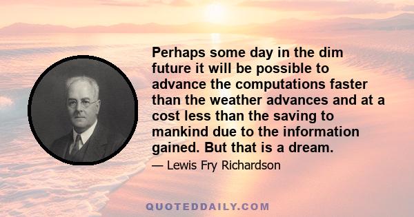 Perhaps some day in the dim future it will be possible to advance the computations faster than the weather advances and at a cost less than the saving to mankind due to the information gained. But that is a dream.