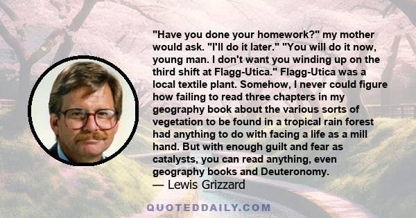 Have you done your homework? my mother would ask. I'll do it later. You will do it now, young man. I don't want you winding up on the third shift at Flagg-Utica. Flagg-Utica was a local textile plant. Somehow, I never