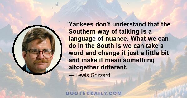 Yankees don't understand that the Southern way of talking is a language of nuance. What we can do in the South is we can take a word and change it just a little bit and make it mean something altogether different.