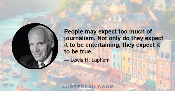 People may expect too much of journalism. Not only do they expect it to be entertaining, they expect it to be true.