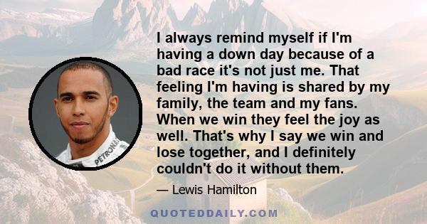 I always remind myself if I'm having a down day because of a bad race it's not just me. That feeling I'm having is shared by my family, the team and my fans. When we win they feel the joy as well. That's why I say we