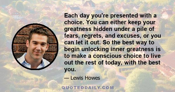 Each day you're presented with a choice. You can either keep your greatness hidden under a pile of fears, regrets, and excuses, or you can let it out. So the best way to begin unlocking inner greatness is to make a