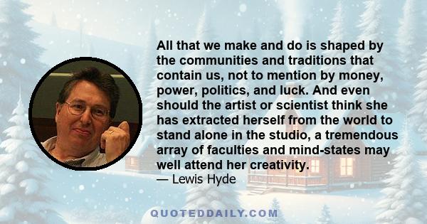 All that we make and do is shaped by the communities and traditions that contain us, not to mention by money, power, politics, and luck. And even should the artist or scientist think she has extracted herself from the