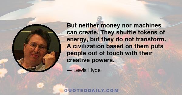 But neither money nor machines can create. They shuttle tokens of energy, but they do not transform. A civilization based on them puts people out of touch with their creative powers.