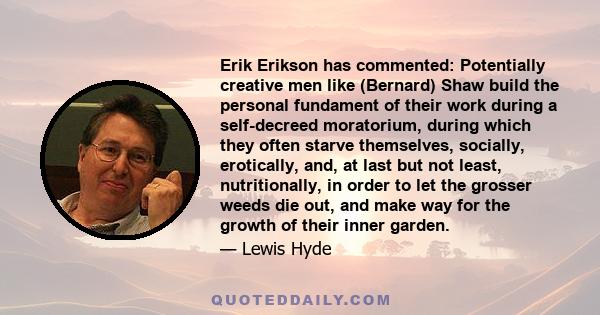 Erik Erikson has commented: Potentially creative men like (Bernard) Shaw build the personal fundament of their work during a self-decreed moratorium, during which they often starve themselves, socially, erotically, and, 