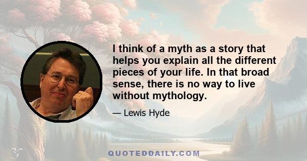 I think of a myth as a story that helps you explain all the different pieces of your life. In that broad sense, there is no way to live without mythology.