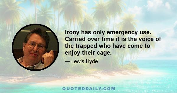 Irony has only emergency use. Carried over time it is the voice of the trapped who have come to enjoy their cage.