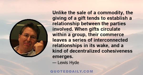 Unlike the sale of a commodity, the giving of a gift tends to establish a relationship between the parties involved. When gifts circulate within a group, their commerce leaves a series of interconnected relationships in 