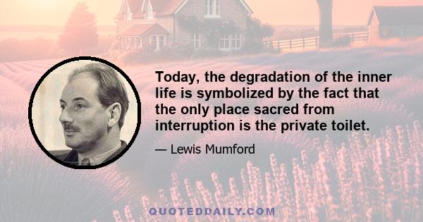 Today, the degradation of the inner life is symbolized by the fact that the only place sacred from interruption is the private toilet.