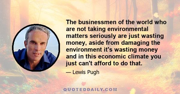 The businessmen of the world who are not taking environmental matters seriously are just wasting money, aside from damaging the environment it's wasting money and in this economic climate you just can't afford to do