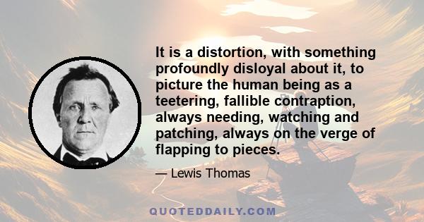 It is a distortion, with something profoundly disloyal about it, to picture the human being as a teetering, fallible contraption, always needing, watching and patching, always on the verge of flapping to pieces.