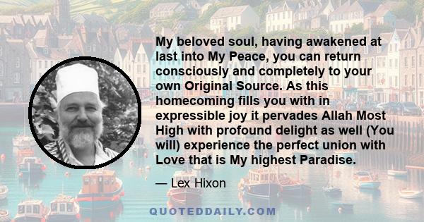 My beloved soul, having awakened at last into My Peace, you can return consciously and completely to your own Original Source. As this homecoming fills you with in expressible joy it pervades Allah Most High with