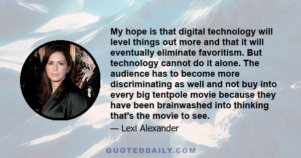 My hope is that digital technology will level things out more and that it will eventually eliminate favoritism. But technology cannot do it alone. The audience has to become more discriminating as well and not buy into