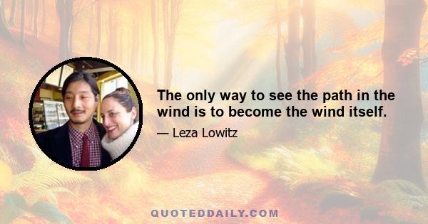 The only way to see the path in the wind is to become the wind itself.