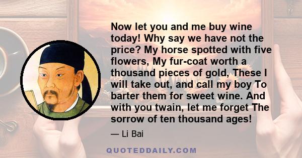 Now let you and me buy wine today! Why say we have not the price? My horse spotted with five flowers, My fur-coat worth a thousand pieces of gold, These I will take out, and call my boy To barter them for sweet wine.