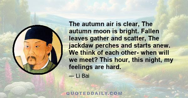 The autumn air is clear, The autumn moon is bright. Fallen leaves gather and scatter, The jackdaw perches and starts anew. We think of each other- when will we meet? This hour, this night, my feelings are hard.