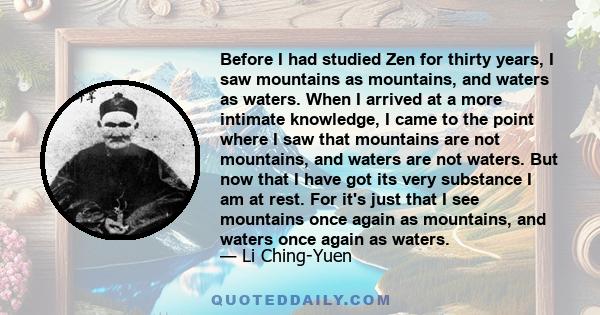 Before I had studied Zen for thirty years, I saw mountains as mountains, and waters as waters. When I arrived at a more intimate knowledge, I came to the point where I saw that mountains are not mountains, and waters