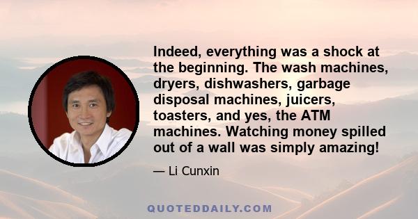 Indeed, everything was a shock at the beginning. The wash machines, dryers, dishwashers, garbage disposal machines, juicers, toasters, and yes, the ATM machines. Watching money spilled out of a wall was simply amazing!