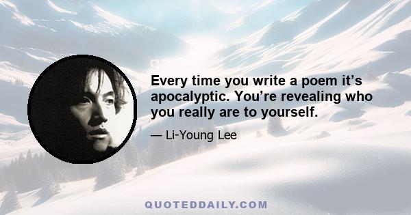 Every time you write a poem it’s apocalyptic. You’re revealing who you really are to yourself.