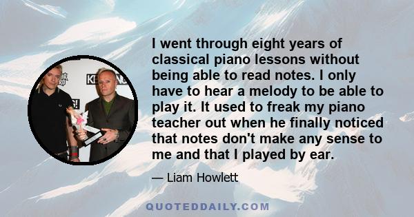 I went through eight years of classical piano lessons without being able to read notes. I only have to hear a melody to be able to play it. It used to freak my piano teacher out when he finally noticed that notes don't