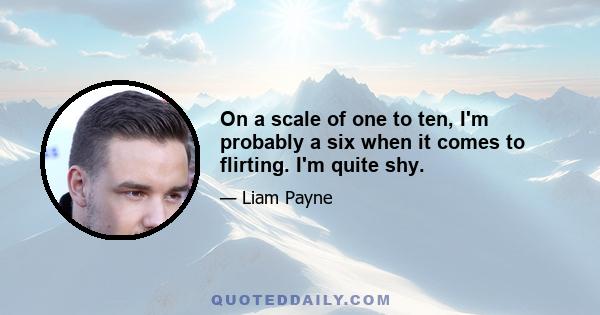 On a scale of one to ten, I'm probably a six when it comes to flirting. I'm quite shy.