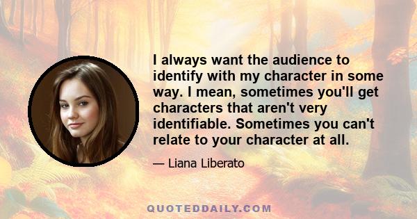 I always want the audience to identify with my character in some way. I mean, sometimes you'll get characters that aren't very identifiable. Sometimes you can't relate to your character at all.