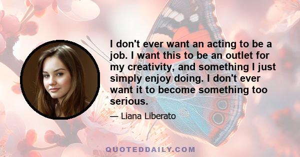 I don't ever want an acting to be a job. I want this to be an outlet for my creativity, and something I just simply enjoy doing. I don't ever want it to become something too serious.