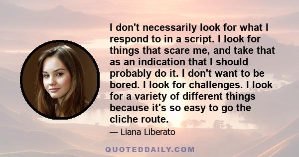 I don't necessarily look for what I respond to in a script. I look for things that scare me, and take that as an indication that I should probably do it. I don't want to be bored. I look for challenges. I look for a