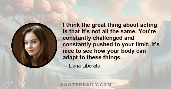 I think the great thing about acting is that it's not all the same. You're constantly challenged and constantly pushed to your limit. It's nice to see how your body can adapt to these things.