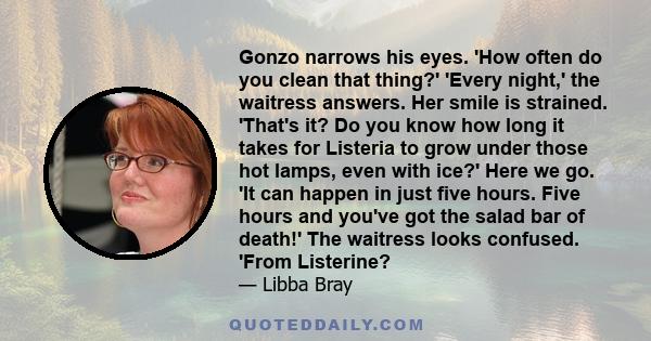 Gonzo narrows his eyes. 'How often do you clean that thing?' 'Every night,' the waitress answers. Her smile is strained. 'That's it? Do you know how long it takes for Listeria to grow under those hot lamps, even with