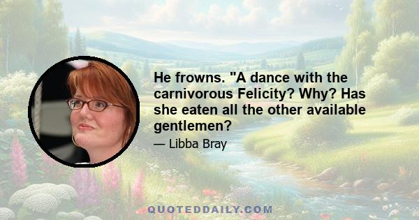 He frowns. A dance with the carnivorous Felicity? Why? Has she eaten all the other available gentlemen?