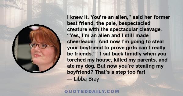 I knew it. You’re an alien,” said her former best friend, the pale, bespectacled creature with the spectacular cleavage. “Yes, I’m an alien and I still made cheerleader. And now I’m going to steal your boyfriend to