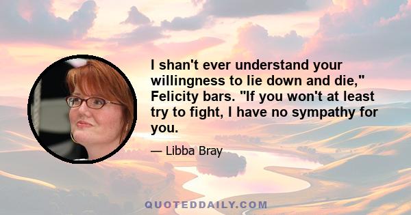 I shan't ever understand your willingness to lie down and die, Felicity bars. If you won't at least try to fight, I have no sympathy for you.