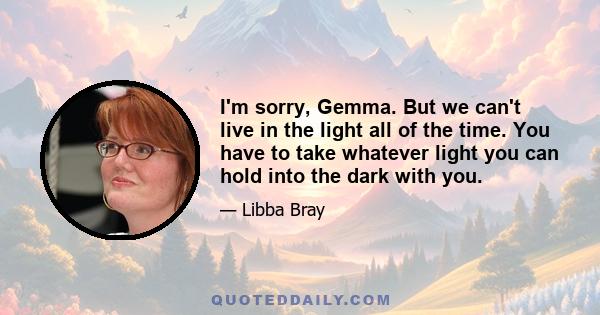 I'm sorry, Gemma. But we can't live in the light all of the time. You have to take whatever light you can hold into the dark with you.