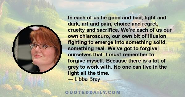 In each of us lie good and bad, light and dark, art and pain, choice and regret, cruelty and sacrifice... No one can live in the light all the time.