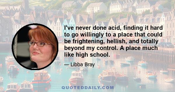 I've never done acid, finding it hard to go willingly to a place that could be frightening, hellish, and totally beyond my control. A place much like high school.